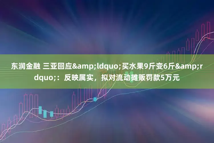 东润金融 三亚回应&ldquo;买水果9斤变6斤&rdquo;：反映属实，拟对流动摊贩罚款5万元