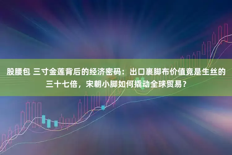 股腰包 三寸金莲背后的经济密码：出口裹脚布价值竟是生丝的三十七倍，宋朝小脚如何撬动全球贸易？