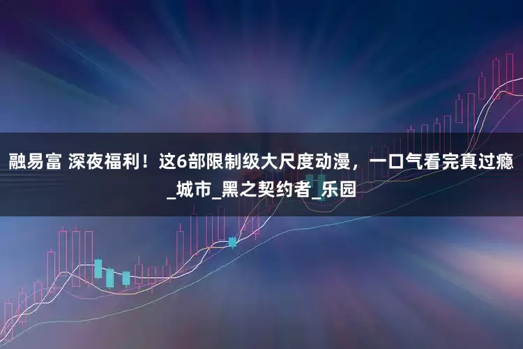 融易富 深夜福利！这6部限制级大尺度动漫，一口气看完真过瘾_城市_黑之契约者_乐园