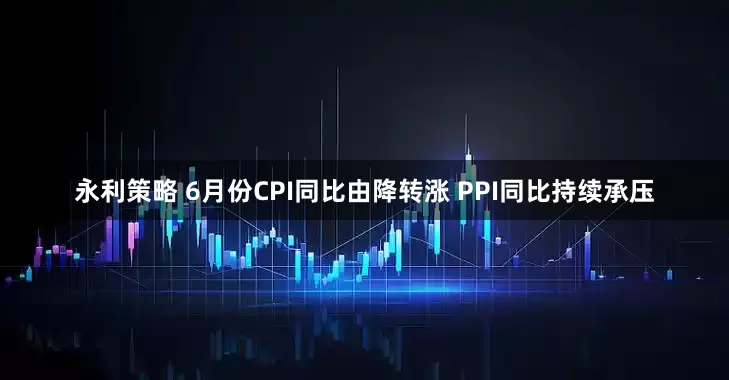 永利策略 6月份CPI同比由降转涨 PPI同比持续承压