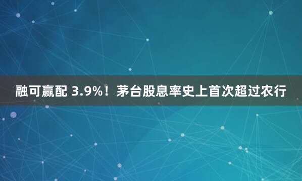 融可赢配 3.9%！茅台股息率史上首次超过农行