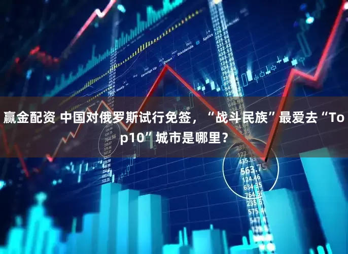 赢金配资 中国对俄罗斯试行免签，“战斗民族”最爱去“Top10”城市是哪里？