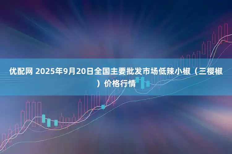 优配网 2025年9月20日全国主要批发市场低辣小椒（三樱椒）价格行情