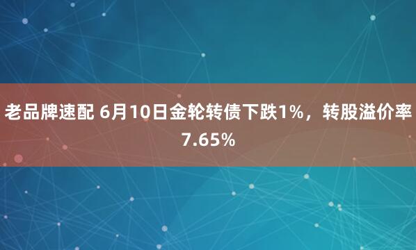 老品牌速配 6月10日金轮转债下跌1%，转股溢价率7.65%