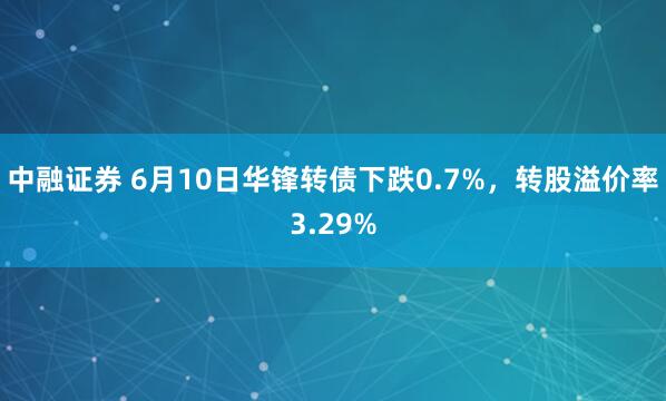 中融证券 6月10日华锋转债下跌0.7%，转股溢价率3.29%