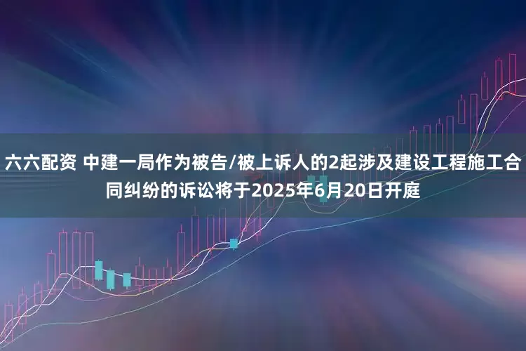 六六配资 中建一局作为被告/被上诉人的2起涉及建设工程施工合同纠纷的诉讼将于2025年6月20日开庭