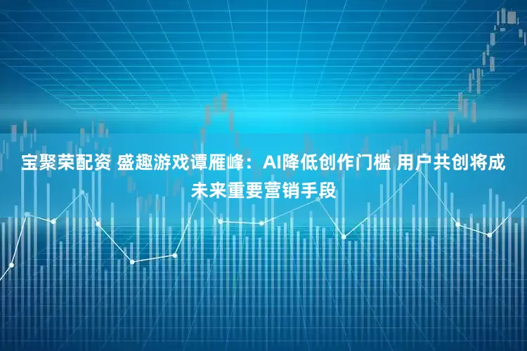 宝聚荣配资 盛趣游戏谭雁峰：AI降低创作门槛 用户共创将成未来重要营销手段