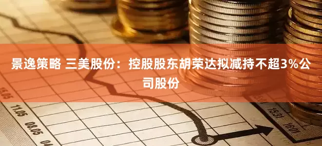 景逸策略 三美股份：控股股东胡荣达拟减持不超3%公司股份
