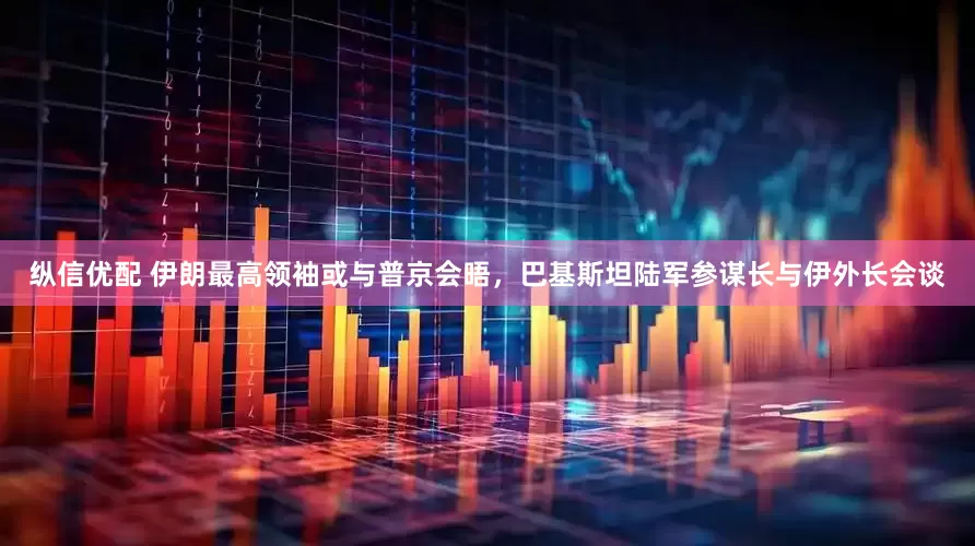 纵信优配 伊朗最高领袖或与普京会晤，巴基斯坦陆军参谋长与伊外长会谈